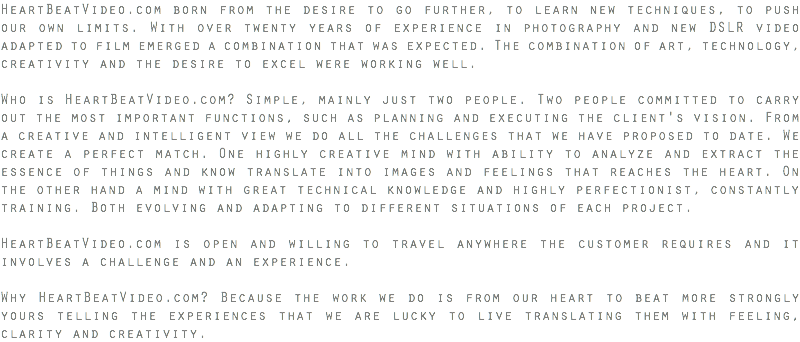 HeartBeatVideo.com born from the desire to go further, to learn new techniques, to push our own limits. With over twenty years of experience in photography and new DSLR video adapted to film emerged a combination that was expected. The combination of art, technology, creativity and the desire to excel were working well. Who is HeartBeatVideo.com? Simple, mainly just two people. Two people committed to carry out the most important functions, such as planning and executing the client's vision. From a creative and intelligent view we do all the challenges that we have proposed to date. We create a perfect match. One highly creative mind with ability to analyze and extract the essence of things and know translate into images and feelings that reaches the heart. On the other hand a mind with great technical knowledge and highly perfectionist, constantly training. Both evolving and adapting to different situations of each project. HeartBeatVideo.com is open and willing to travel anywhere the customer requires and it involves a challenge and an experience. Why HeartBeatVideo.com? Because the work we do is from our heart to beat more strongly yours telling the experiences that we are lucky to live translating them with feeling, clarity and creativity.