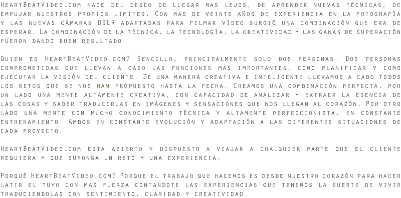 HeartBeatVideo.com nace del deseo de llegar mas lejos, de aprender nuevas técnicas, de empujar nuestros propios limites. Con mas de veinte años de experiencia en la fotografía y las nuevas cámaras DSLR adaptadas para filmar vídeo surgió una combinación que era de esperar. La combinación de la técnica, la tecnología, la creatividad y las ganas de superación fueron dando buen resultado. Quien es HeartBeatVideo.com? Sencillo, principalmente solo dos personas. Dos personas comprometidas que llevan a cabo las funciones mas importantes, como planificar y como ejecutar la visión del cliente. De una manera creativa e inteligente llevamos a cabo todos los retos que se nos han propuesto hasta la fecha. Creamos una combinación perfecta, por un lado una mente altamente creativa, con capacidad de analizar y extraer la esencia de las cosas y saber traducirlas en imágenes y sensaciones que nos llegan al corazón. Por otro lado una mente con mucho conocimiento técnica y altamente perfeccionista, en constante entrenamiento. Ambos en constante evolución y adaptación a las diferentes situaciones de cada proyecto. HeartBeatVideo.com esta abierto y dispuesto a viajar a cualquier parte que el cliente requiera y que suponga un reto y una experiencia. Porqué HeartBeatVideo.com? Porque el trabajo que hacemos es desde nuestro corazón para hacer latir el tuyo con mas fuerza contandote las experiencias que tenemos la suerte de vivir traduciendolas con sentimiento, claridad y creatividad.